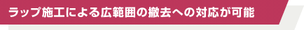 ラップ施工による広範囲の撤去への対応が可能