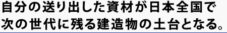 自分の送り出した資材が日本全国で次の世代に残る建造物の土台となる。