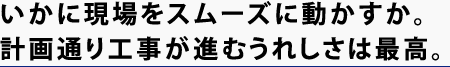 いかに現場をスムーズに動かすか。計画通り工事が進むうれしさは最高。